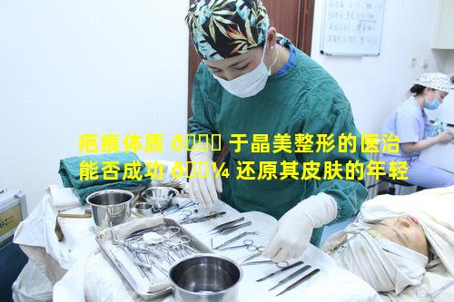 疤痕体质 🍁 于晶美整形的医治能否成功 🌼 还原其皮肤的年轻美貌状态